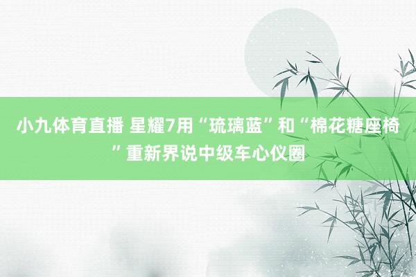 小九体育直播 星耀7用“琉璃蓝”和“棉花糖座椅”重新界说中级车心仪圈