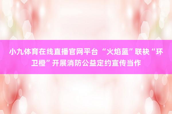 小九体育在线直播官网平台 “火焰蓝”联袂“环卫橙”开展消防公益定约宣传当作