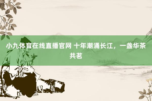 小九体育在线直播官网 十年潮涌长江，<a href=