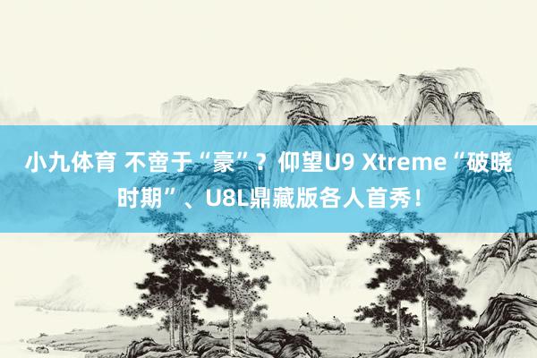 小九体育 不啻于“豪”？仰望U9 Xtreme“破晓时期”、U8L鼎藏版各人首秀！