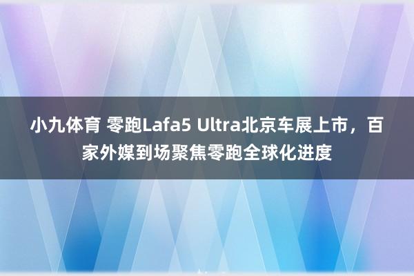 小九体育 零跑Lafa5 Ultra北京车展上市，百家外媒到场聚焦零跑全球化进度