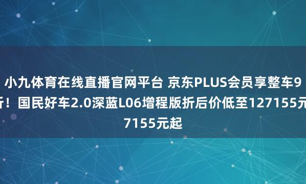 小九体育在线直播官网平台 京东PLUS会员享整车95折！国民好车2.0深蓝L06增程版折后价低至127155元起