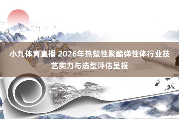 小九体育直播 2026年热塑性聚酯弹性体行业技艺实力与选型评估呈报
