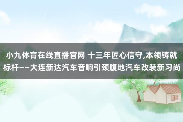 小九体育在线直播官网 十三年匠心信守，本领铸就标杆——大连新达汽车音响引颈腹地汽车改装新习尚