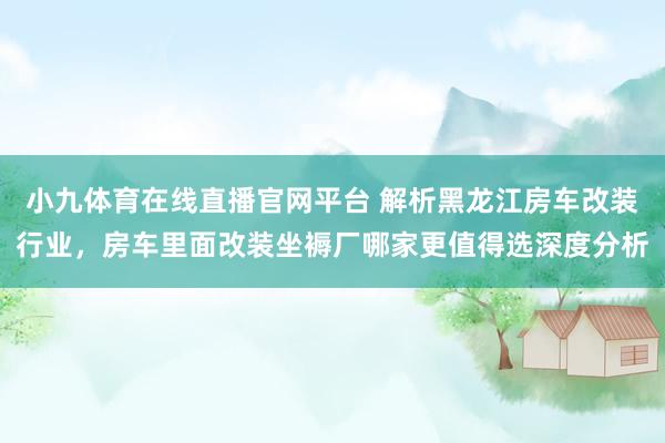 小九体育在线直播官网平台 解析黑龙江房车改装行业，房车里面改装坐褥厂哪家更值得选深度分析