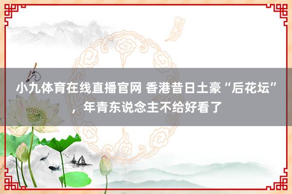小九体育在线直播官网 香港昔日土豪“后花坛”，年青东说念主不给好看了