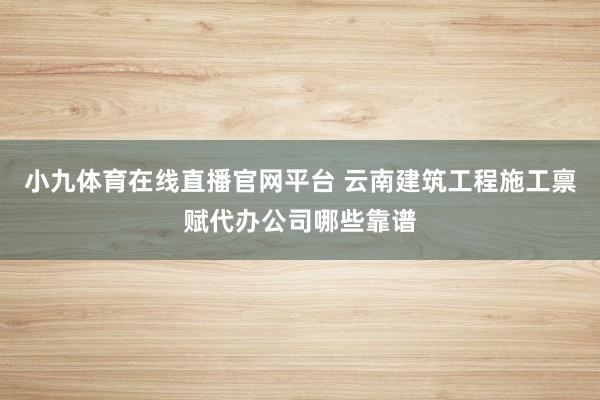 小九体育在线直播官网平台 云南建筑工程施工禀赋代办公司哪些靠谱