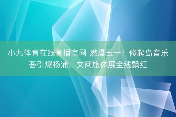 小九体育在线直播官网 燃爆五一！修起岛音乐荟引爆杨浦，文商旅体展全线飘红