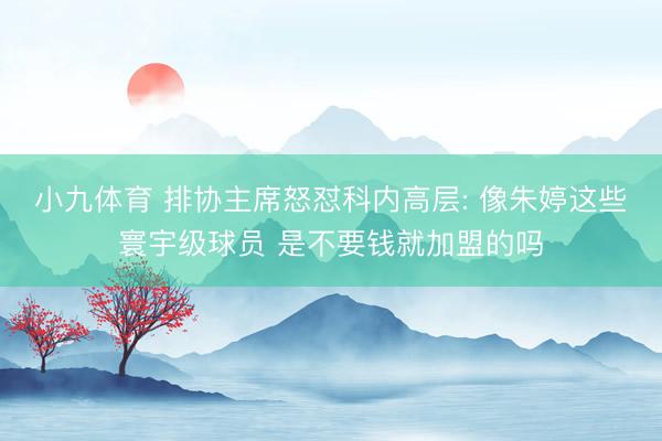 小九体育 排协主席怒怼科内高层: 像朱婷这些寰宇级球员 是不要钱就加盟的吗