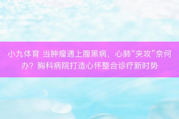 小九体育 当肿瘤遇上腹黑病，心肺“夹攻”奈何办？胸科病院打造心怀整合诊疗新时势