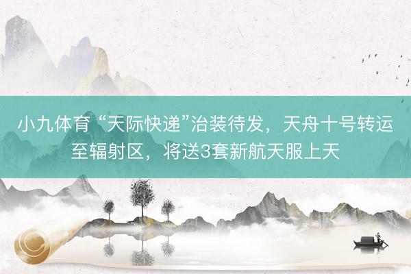 小九体育 “天际快递”治装待发，天舟十号转运至辐射区，将送3套新航天服上天