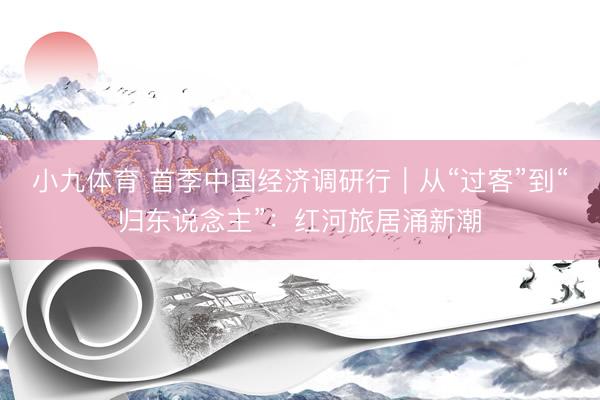 小九体育 首季中国经济调研行｜从“过客”到“归东说念主”：红河旅居涌新潮