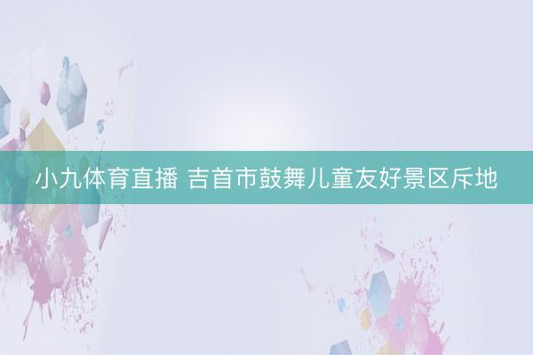 小九体育直播 吉首市鼓舞儿童友好景区斥地