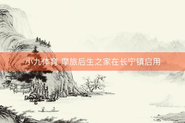 小九体育 摩旅后生之家在长宁镇启用